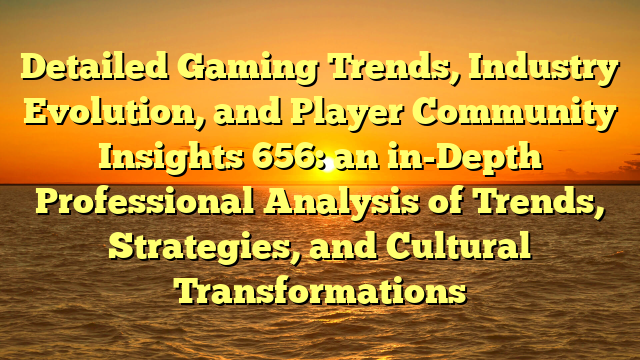 Detailed Gaming Trends, Industry Evolution, and Player Community Insights 656: an in-Depth Professional Analysis of Trends, Strategies, and Cultural Transformations