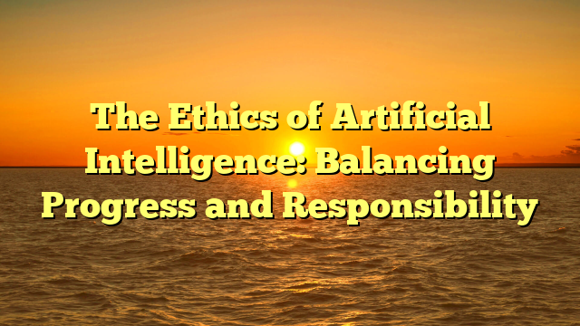 The Ethics of Artificial Intelligence: Balancing Progress and Responsibility