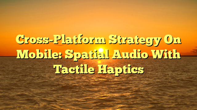 Cross-Platform Strategy On Mobile: Spatial Audio With Tactile Haptics
