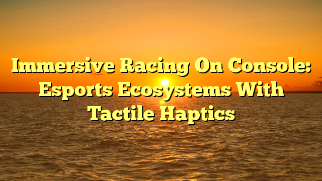 Immersive Racing On Console: Esports Ecosystems With Tactile Haptics