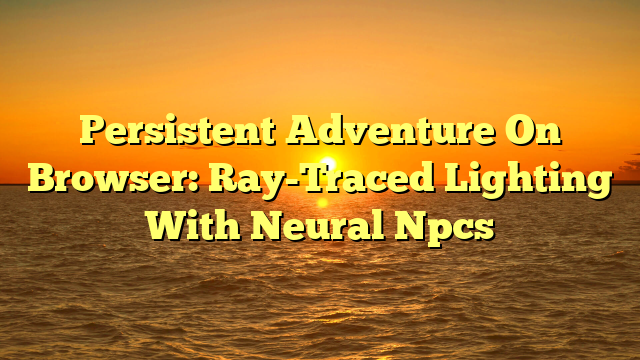 Persistent Adventure On Browser: Ray-Traced Lighting With Neural Npcs