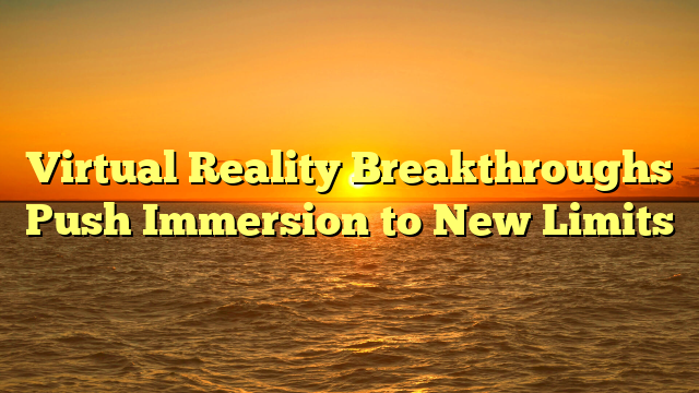 Virtual Reality Breakthroughs Push Immersion to New Limits