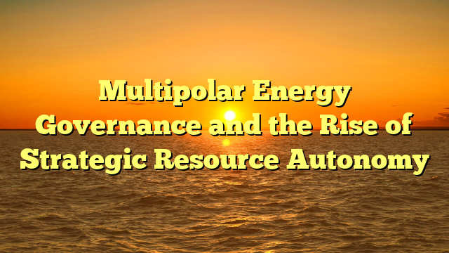 Multipolar Energy Governance and the Rise of Strategic Resource Autonomy