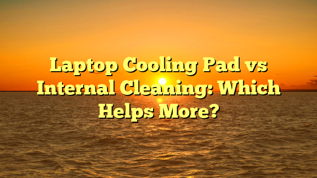 Laptop Cooling Pad vs Internal Cleaning: Which Helps More?