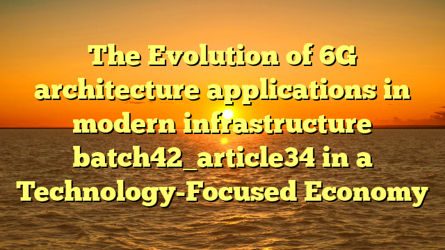 The Evolution of 6G architecture applications in modern infrastructure batch42_article34 in a Technology-Focused Economy